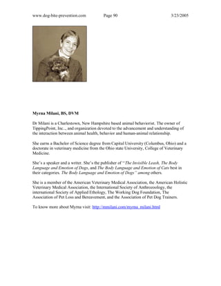 www.dog-bite-prevention.com Page 90 3/23/2005
Myrna Milani, BS, DVM
Dr Milani is a Charlestown, New Hampshire based animal behaviorist. The owner of
TippingPoint, Inc.., and organization devoted to the advancement and understanding of
the interaction between animal health, behavior and human-animal relationship.
She earns a Bachelor of Science degree from Capital University (Columbus, Ohio) and a
doctorate in veterinary medicine from the Ohio state University, College of Veterinary
Medicine.
She’s a speaker and a writer. She’s the publisher of ‘‘The Invisible Leash, The Body
Language and Emotion of Dogs, and The Body Language and Emotion of Cats best in
their categories. The Body Language and Emotion of Dogs’’ among others.
She is a member of the American Veterinary Medical Association, the American Holistic
Veterinary Medical Association, the International Society of Anthrozoology, the
international Society of Applied Ethology, The Working Dog Foundation, The
Association of Pet Loss and Bereavement, and the Association of Pet Dog Trainers.
To know more about Myrna visit: http://mmilani.com/myrna_milani.html
 