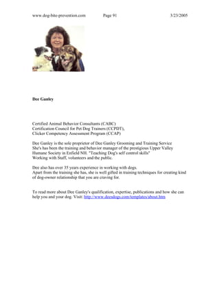 www.dog-bite-prevention.com Page 91 3/23/2005
Dee Ganley
Certified Animal Behavior Consultants (CABC)
Certification Council for Pet Dog Trainers (CCPDT),
Clicker Competency Assessment Program (CCAP)
Dee Ganley is the sole proprietor of Dee Ganley Grooming and Training Service
She's has been the training and behavior manager of the prestigious Upper Valley
Humane Society in Enfield NH. "Teaching Dog's self control skills"
Working with Staff, volunteers and the public.
Dee also has over 35 years experience in working with dogs.
Apart from the training she has, she is well gifted in training techniques for creating kind
of dog-owner relationship that you are craving for.
To read more about Dee Ganley's qualification, expertise, publications and how she can
help you and your dog. Visit: http://www.deesdogs.com/templates/about.htm
 