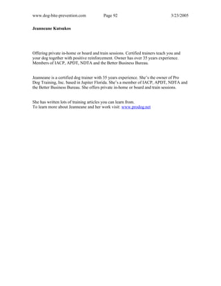 www.dog-bite-prevention.com Page 92 3/23/2005
Jeanneane Kutsukos
Offering private in-home or board and train sessions. Certified trainers teach you and
your dog together with positive reinforcement. Owner has over 35 years experience.
Members of IACP, APDT, NDTA and the Better Business Bureau.
Jeanneane is a certified dog trainer with 35 years experience. She’s the owner of Pro
Dog Training, Inc. based in Jupiter Florida. She’s a member of IACP, APDT, NDTA and
the Better Business Bureau. She offers private in-home or board and train sessions.
She has written lots of training articles you can learn from.
To learn more about Jeanneane and her work visit: www.prodog.net
 