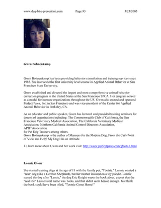 www.dog-bite-prevention.com Page 93 3/23/2005
Gwen Bohnenkamp
Gwen Bohnenkamp has been providing behavior consultation and training services since
1985. She instructed the first university level course in Applied Animal Behavior at San
Francisco State University.
Gwen established and directed the largest and most comprehensive animal behavior
correction program in the United States at the San Francisco SPCA. Her program served
as a model for humane organizations throughout the US. Gwen also owned and operated
Perfect Paws, Inc. in San Francisco and was vice-president of the Center for Applied
Animal Behavior in Berkeley, CA.
As an educator and public speaker, Gwen has lectured and provided training seminars for
dozens of organizations including: The Commonwealth Club of California, the San
Francisco Veterinary Medical Association, The California Veterinary Medical
Association, Northern California Animal Control Directors Association,
APDTAssociation
for Pet Dog Trainers among others.
Gwen Bohnenkamp is the author of Manners for the Modern Dog, From the Cat's Point
of View and Help! My Dog Has an Attitude.
To learn more about Gwen and her work visit: http://www.perfectpaws.com/gbvita1.html
Lonnie Olson
She started training dogs at the age of 11 with the family pet, "Tootsie." Lonnie wanted a
"real" dog (like a German Shepherd), but her mother insisted on a toy poodle. Lonnie
named the dog after "Lassie," the dog Eric Knight wrote the book about, except that the
"real life" Lassie's real name was Toots, and that didn't seem heroic enough. Just think
the book could have been titled, "Tootsie Come Home!"
 