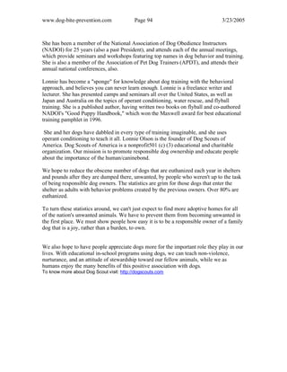 www.dog-bite-prevention.com Page 94 3/23/2005
She has been a member of the National Association of Dog Obedience Instructors
(NADOI) for 25 years (also a past President), and attends each of the annual meetings,
which provide seminars and workshops featuring top names in dog behavior and training.
She is also a member of the Association of Pet Dog Trainers (APDT), and attends their
annual national conferences, also.
Lonnie has become a "sponge" for knowledge about dog training with the behavioral
approach, and believes you can never learn enough. Lonnie is a freelance writer and
lecturer. She has presented camps and seminars all over the United States, as well as
Japan and Australia on the topics of operant conditioning, water rescue, and flyball
training. She is a published author, having written two books on flyball and co-authored
NADOI's "Good Puppy Handbook," which won the Maxwell award for best educational
training pamphlet in 1996.
She and her dogs have dabbled in every type of training imaginable, and she uses
operant conditioning to teach it all. Lonnie Olson is the founder of Dog Scouts of
America. Dog Scouts of America is a nonprofit501 (c) (3) educational and charitable
organization. Our mission is to promote responsible dog ownership and educate people
about the importance of the human/caninebond.
We hope to reduce the obscene number of dogs that are euthanized each year in shelters
and pounds after they are dumped there, unwanted, by people who weren't up to the task
of being responsible dog owners. The statistics are grim for those dogs that enter the
shelter as adults with behavior problems created by the previous owners. Over 80% are
euthanized.
To turn these statistics around, we can't just expect to find more adoptive homes for all
of the nation's unwanted animals. We have to prevent them from becoming unwanted in
the first place. We must show people how easy it is to be a responsible owner of a family
dog that is a joy, rather than a burden, to own.
We also hope to have people appreciate dogs more for the important role they play in our
lives. With educational in-school programs using dogs, we can teach non-violence,
nurturance, and an attitude of stewardship toward our fellow animals, while we as
humans enjoy the many benefits of this positive association with dogs.
To know more about Dog Scout visit: http://dogscouts.com
 