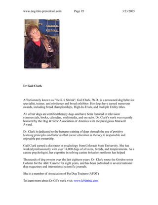 www.dog-bite-prevention.com Page 95 3/23/2005
Dr Gail Clark
Affectionately known as "the K-9 Shrink", Gail Clark, Ph.D., is a renowned dog behavior
specialist, trainer, and obedience and breed exhibitor. Her dogs have earned numerous
awards, including breed championships, High-In-Trials, and multiple Utility titles.
All of her dogs are certified therapy dogs and have been featured in television
commercials, books, calendars, multimedia, and on radio. Dr. Clark's work was recently
honored by the Dog Writers' Association of America with the prestigious Maxwell
Award.
Dr. Clark is dedicated to the humane training of dogs through the use of positive
learning principles and believes that owner education is the key to responsible and
enjoyable pet ownership.
Gail Clark earned a doctorate in psychology from Colorado State University. She has
worked professionally with over 14,000 dogs of all sizes, breeds, and temperaments. As a
canine psychologist, her expertise in solving canine behavior problems has helped
Thousands of dog owners over the last eighteen years. Dr. Clark wrote the Gordon setter
Column for the AKC Gazette for eight years, and has been published in several national
dog magazines and international scientific journals.
She is a member of Association of Pet Dog Trainers (APDT)
To learn more about Dr Gil's work visit: www.k9shrink.com
 