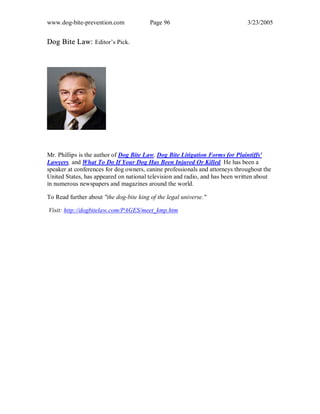 www.dog-bite-prevention.com Page 96 3/23/2005
Dog Bite Law: Editor’s Pick.
Mr. Phillips is the author of Dog Bite Law, Dog Bite Litigation Forms for Plaintiffs'
Lawyers, and What To Do If Your Dog Has Been Injured Or Killed. He has been a
speaker at conferences for dog owners, canine professionals and attorneys throughout the
United States, has appeared on national television and radio, and has been written about
in numerous newspapers and magazines around the world.
To Read further about "the dog-bite king of the legal universe."
Visit: http://dogbitelaw.com/PAGES/meet_kmp.htm
 