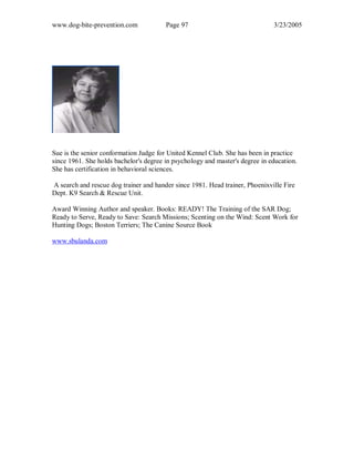 www.dog-bite-prevention.com Page 97 3/23/2005
Sue is the senior conformation Judge for United Kennel Club. She has been in practice
since 1961. She holds bachelor's degree in psychology and master's degree in education.
She has certification in behavioral sciences.
A search and rescue dog trainer and hander since 1981. Head trainer, Phoenixville Fire
Dept. K9 Search & Rescue Unit.
Award Winning Author and speaker. Books: READY! The Training of the SAR Dog;
Ready to Serve, Ready to Save: Search Missions; Scenting on the Wind: Scent Work for
Hunting Dogs; Boston Terriers; The Canine Source Book
www.sbulanda.com
 