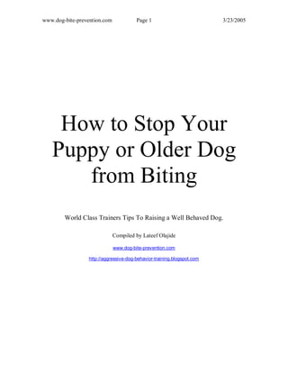 www.dog-bite-prevention.com Page 1 3/23/2005
How to Stop Your
Puppy or Older Dog
from Biting
World Class Trainers Tips To Raising a Well Behaved Dog.
Compiled by Lateef Olajide
www.dog-bite-prevention.com
http://aggressive-dog-behavior-training.blogspot.com
 