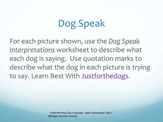 Dog Speak
For each picture shown, use the Dog Speak
Interpretations worksheet to describe what
each dog is saying. Use quotation marks to
describe what the dog in each picture is trying
to say. Learn Best With Justforthedogs.
Understanding Dog Language, Upper Elementary: Day 2
Michigan Humane Society
 