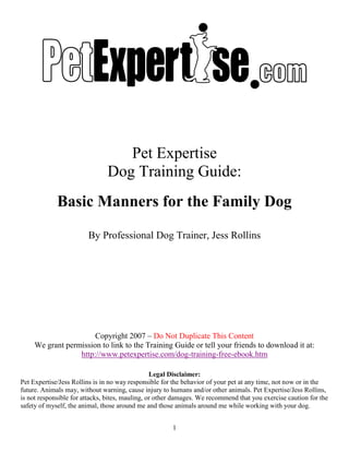 1
Pet Expertise
Dog Training Guide:
Basic Manners for the Family Dog
By Professional Dog Trainer, Jess Rollins
Copyright 2007 – Do Not Duplicate This Content
We grant permission to link to the Training Guide or tell your friends to download it at:
http://www.petexpertise.com/dog-training-free-ebook.htm
Legal Disclaimer:
Pet Expertise/Jess Rollins is in no way responsible for the behavior of your pet at any time, not now or in the
future. Animals may, without warning, cause injury to humans and/or other animals. Pet Expertise/Jess Rollins,
is not responsible for attacks, bites, mauling, or other damages. We recommend that you exercise caution for the
safety of myself, the animal, those around me and those animals around me while working with your dog.
 