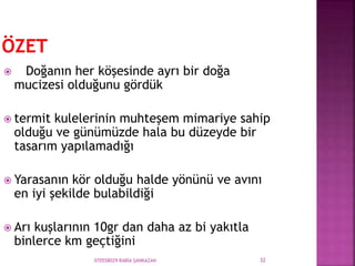 070558029 RABİA ŞANKAZAN 32
 Doğanın her köşesinde ayrı bir doğa
mucizesi olduğunu gördük
 termit kulelerinin muhteşem mimariye sahip
olduğu ve günümüzde hala bu düzeyde bir
tasarım yapılamadığı
 Yarasanın kör olduğu halde yönünü ve avını
en iyi şekilde bulabildiği
 Arı kuşlarının 10gr dan daha az bi yakıtla
binlerce km geçtiğini
 