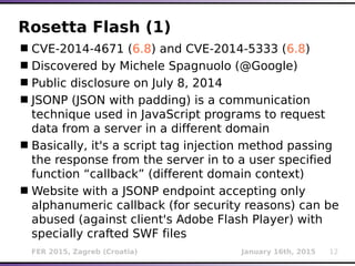 FER 2015, Zagreb (Croatia) January 16th, 2015 12
Rosetta Flash (1)
CVE-2014-4671 (6.8) and CVE-2014-5333 (6.8)
Discovered by Michele Spagnuolo (@Google)
Public disclosure on July 8, 2014
JSONP (JSON with padding) is a communication
technique used in JavaScript programs to request
data from a server in a different domain
Basically, it's a script tag injection method passing
the response from the server in to a user specified
function “callback” (different domain context)
Website with a JSONP endpoint accepting only
alphanumeric callback (for security reasons) can be
abused (against client's Adobe Flash Player) with
specially crafted SWF files
 