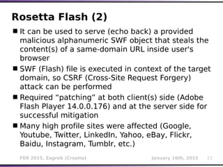 FER 2015, Zagreb (Croatia) January 16th, 2015 13
Rosetta Flash (2)
It can be used to serve (echo back) a provided
malicious alphanumeric SWF object that steals the
content(s) of a same-domain URL inside user's
browser
SWF (Flash) file is executed in context of the target
domain, so CSRF (Cross-Site Request Forgery)
attack can be performed
Required “patching” at both client(s) side (Adobe
Flash Player 14.0.0.176) and at the server side for
successful mitigation
Many high profile sites were affected (Google,
Youtube, Twitter, LinkedIn, Yahoo, eBay, Flickr,
Baidu, Instagram, Tumblr, etc.)
 