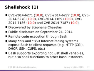 FER 2015, Zagreb (Croatia) January 16th, 2015 17
Shellshock (1)
CVE-2014-6271 (10.0), CVE-2014-6277 (10.0), CVE-
2014-6278 (10.0), CVE-2014-7169 (10.0), CVE-
2014-7186 (10.0) and CVE-2014-7187 (10.0)
Discovered by Stéphane Chazelas
Public disclosure on September 24, 2014
Remote code execution through Bash
Many *nix and *BSD Internet-facing systems
expose Bash to client requests (e.g. HTTP (CGI),
DHCP, SSH, CUPS, etc.)
Bash supports exporting not just shell variables,
but also shell functions to other bash instances
 