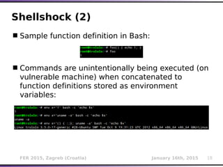 FER 2015, Zagreb (Croatia) January 16th, 2015 18
Shellshock (2)
Sample function definition in Bash:
Commands are unintentionally being executed (on
vulnerable machine) when concatenated to
function definitions stored as environment
variables:
 