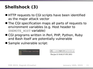 FER 2015, Zagreb (Croatia) January 16th, 2015 19
Shellshock (3)
HTTP requests to CGI scripts have been identified
as the major attack vector
The CGI specification maps all parts of requests to
environment variables (e.g. Host header to
$REMOTE_HOST variable)
CGI programs written in Perl, PHP, Python, Ruby
and Bash itself are potentially vulnerable
Sample vulnerable script:
 
