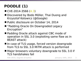 FER 2015, Zagreb (Croatia) January 16th, 2015 21
POODLE (1)
CVE-2014-3566 (4.3)
Discovered by Bodo Möller, Thai Duong and
Krzysztof Kotowicz (@Google)
Public disclosure on October 14, 2014
“Padding Oracle On Downgraded Legacy
Encryption”
Padding Oracle attack against CBC mode of
operation in SSL 3.0 (exploiting same flaw as in
BEAST attack)
In case of TLS usage, forced version downgrade
from TLS to SSL 3.0 MiTM attack is performed
Major browsers voluntary downgrade to SSL 3.0 if
TLS handshakes fail
 