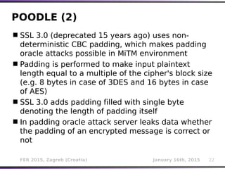 FER 2015, Zagreb (Croatia) January 16th, 2015 22
POODLE (2)
SSL 3.0 (deprecated 15 years ago) uses non-
deterministic CBC padding, which makes padding
oracle attacks possible in MiTM environment
Padding is performed to make input plaintext
length equal to a multiple of the cipher's block size
(e.g. 8 bytes in case of 3DES and 16 bytes in case
of AES)
SSL 3.0 adds padding filled with single byte
denoting the length of padding itself
In padding oracle attack server leaks data whether
the padding of an encrypted message is correct or
not
 
