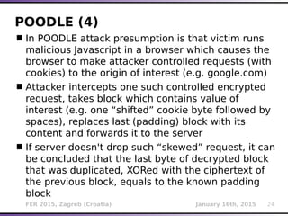 FER 2015, Zagreb (Croatia) January 16th, 2015 24
POODLE (4)
In POODLE attack presumption is that victim runs
malicious Javascript in a browser which causes the
browser to make attacker controlled requests (with
cookies) to the origin of interest (e.g. google.com)
Attacker intercepts one such controlled encrypted
request, takes block which contains value of
interest (e.g. one “shifted” cookie byte followed by
spaces), replaces last (padding) block with its
content and forwards it to the server
If server doesn't drop such “skewed” request, it can
be concluded that the last byte of decrypted block
that was duplicated, XORed with the ciphertext of
the previous block, equals to the known padding
block
 