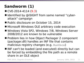 FER 2015, Zagreb (Croatia) January 16th, 2015 25
Sandworm (1)
CVE-2014-4114 (9.3)
Identified by @iSIGHT from same named “cyber-
attack” campaign
Public disclosure on October 15, 2014
Microsoft Windows OLE arbitrary code execution
Windows Vista SP2, Windows 7/8, Windows Server
2008/2012 are known to be vulnerable
Problem lies in how Object Packager 2 component
(packager.dll) handles an INF file that contains
malicious registry changes (e.g. RunOnce)
INF can't be loaded (and executed) directly but can
be forced by embedding the file path as a remote
share in an OLE object
 