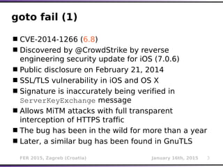 FER 2015, Zagreb (Croatia) January 16th, 2015 3
goto fail (1)
CVE-2014-1266 (6.8)
Discovered by @CrowdStrike by reverse
engineering security update for iOS (7.0.6)
Public disclosure on February 21, 2014
SSL/TLS vulnerability in iOS and OS X
Signature is inaccurately being verified in
ServerKeyExchange message
Allows MiTM attacks with full transparent
interception of HTTPS traffic
The bug has been in the wild for more than a year
Later, a similar bug has been found in GnuTLS
 