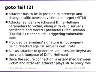 FER 2015, Zagreb (Croatia) January 16th, 2015 4
goto fail (2)
Attacker has to be in position to intercept and
change traffic between victim and target (MiTM)
Attacker sends fake (chosen) Diffie-Hellman
parameters to victim, along with valid server's
certificate and forced Ephemeral Diffie Hellman
(EDH/DHE) cipher suite – triggering vulnerable
code
Provided parameters' signature is not properly
being checked against server's certificate
Allows attacker to generate same session key(s) as
the client (purpose of Diffie-Hellman)
Once the secure connection is established between
victim and attacker, attacker plays MiTM proxy role
 