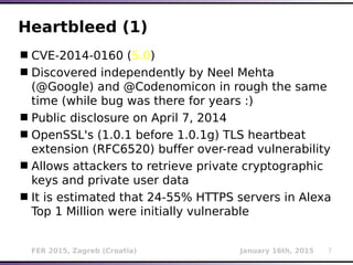 FER 2015, Zagreb (Croatia) January 16th, 2015 7
Heartbleed (1)
CVE-2014-0160 (5.0)
Discovered independently by Neel Mehta
(@Google) and @Codenomicon in rough the same
time (while bug was there for years :)
Public disclosure on April 7, 2014
OpenSSL's (1.0.1 before 1.0.1g) TLS heartbeat
extension (RFC6520) buffer over-read vulnerability
Allows attackers to retrieve private cryptographic
keys and private user data
It is estimated that 24-55% HTTPS servers in Alexa
Top 1 Million were initially vulnerable
 
