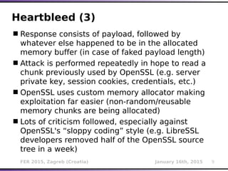 FER 2015, Zagreb (Croatia) January 16th, 2015 9
Heartbleed (3)
Response consists of payload, followed by
whatever else happened to be in the allocated
memory buffer (in case of faked payload length)
Attack is performed repeatedly in hope to read a
chunk previously used by OpenSSL (e.g. server
private key, session cookies, credentials, etc.)
OpenSSL uses custom memory allocator making
exploitation far easier (non-random/reusable
memory chunks are being allocated)
Lots of criticism followed, especially against
OpenSSL's “sloppy coding” style (e.g. LibreSSL
developers removed half of the OpenSSL source
tree in a week)
 