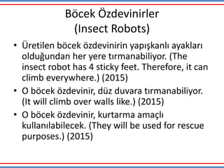 Böcek Özdevinirler
(Insect Robots)
• Üretilen böcek özdevinirin yapışkanlı ayakları
olduğundan her yere tırmanabiliyor. (The
insect robot has 4 sticky feet. Therefore, it can
climb everywhere.) (2015)
• O böcek özdevinir, düz duvara tırmanabiliyor.
(It will climb over walls like.) (2015)
• O böcek özdevinir, kurtarma amaçlı
kullanılabilecek. (They will be used for rescue
purposes.) (2015)
 