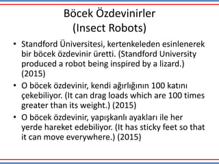 Böcek Özdevinirler
(Insect Robots)
• Standford Üniversitesi, kertenkeleden esinlenerek
bir böcek özdevinir üretti. (Standford University
produced a robot being inspired by a lizard.)
(2015)
• O böcek özdevinir, kendi ağırlığının 100 katını
çekebiliyor. (It can drag loads which are 100 times
greater than its weight.) (2015)
• O böcek özdevinir, yapışkanlı ayakları ile her
yerde hareket edebiliyor. (It has sticky feet so that
it can move everywhere.) (2015)
 