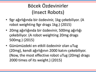 Böcek Özdevinirler
(Insect Robots)
• 9gr ağırlığında bir özdevinir, 1kg çekebiliyor. (A
robot weighting 9gr drags 1kg.) (2015)
• 20mg ağırlığında bir özdevinir, 500mg ağırlığı
çekebiliyor. (A robot weighting 20mg drags
500mg.) (2015)
• Günümüzdeki en etkili özdevinir olan uTug
(20mg), kendi ağırlığının 2000 katını çekebiliyor.
(Now, the most effective robot uTug (20mg) drags
2000 times of its weight.) (2015)
 
