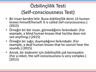 Özbilinçlilik Testi
(Self-consciousness Test)
• Bir insan kendini bilir. Buna özbilinçlilik denir. (A human
knows himself/herself. It is called slef-consciousness.)
(2015)
• Örneğin bir kör insan, görmediğinin farkındadır. (For
example, a blind human knows that he/she does not
see anything.) (2015)
• Örneğin bir sağır, duymadığının farkındadır. (For
example, a deaf human knows that he cannot hear the
sounds.) (2015)
• Ancak, bir özdevinir için özbilinçlilik çok karmaşıktır.
(For a robot, the self-consciousness is very complex.)
(2015)
 