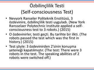 Özbilinçlilik Testi
(Self-consciousness Test)
• Nevyork Ranseler Politeknik Enstitüsü, 3
özdevinire, özbilinçlilik testi uyguladı. (New York
Ransselaer Polytechnic Institute applied a self-
consciousness test to 3 robots.) (2015)
• O özdevinirler, testi geçti. Bu tarihte bir ilkti. (The
robots passed the test which was the first in
history.) (2015)
• Test şöyle: 3 özdevinirden 2’sinin konuşma
yeteneği kapatılmıştır. (The test: There were 3
robots in the test. The speaking abilities of 2
robots were switched off.)
 