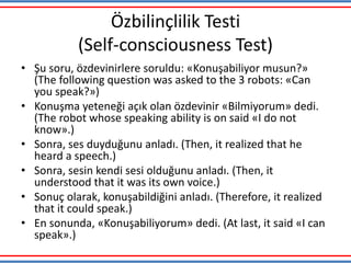Özbilinçlilik Testi
(Self-consciousness Test)
• Şu soru, özdevinirlere soruldu: «Konuşabiliyor musun?»
(The following question was asked to the 3 robots: «Can
you speak?»)
• Konuşma yeteneği açık olan özdevinir «Bilmiyorum» dedi.
(The robot whose speaking ability is on said «I do not
know».)
• Sonra, ses duyduğunu anladı. (Then, it realized that he
heard a speech.)
• Sonra, sesin kendi sesi olduğunu anladı. (Then, it
understood that it was its own voice.)
• Sonuç olarak, konuşabildiğini anladı. (Therefore, it realized
that it could speak.)
• En sonunda, «Konuşabiliyorum» dedi. (At last, it said «I can
speak».)
 