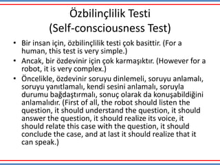 Özbilinçlilik Testi
(Self-consciousness Test)
• Bir insan için, özbilinçlilik testi çok basittir. (For a
human, this test is very simple.)
• Ancak, bir özdevinir için çok karmaşıktır. (However for a
robot, it is very complex.)
• Öncelikle, özdevinir soruyu dinlemeli, soruyu anlamalı,
soruyu yanıtlamalı, kendi sesini anlamalı, soruyla
durumu bağdaştırmalı, sonuç olarak da konuşabildiğini
anlamalıdır. (First of all, the robot should listen the
question, it should understand the question, it should
answer the question, it should realize its voice, it
should relate this case with the question, it should
conclude the case, and at last it should realize that it
can speak.)
 