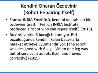 Kendini Onaran Özdevinir
(Robot Repairing Itself)
• Fransız INRIA Enstitüsü, kendini onarabilen bir
özdevinir üretti. (French INRIA Institute
produced a robot who can repair itself.) (2015)
• Bu özdevinirin 6 bacağı bulunuyor. Biri
bozulduğunda kendini, kalan bacaklarla
hareket etmeye uyumlandırıyor. (The robot
was designed with 6 legs. When one leg was
out of service, it adapts itself and moves
correctly.) (2015)
 