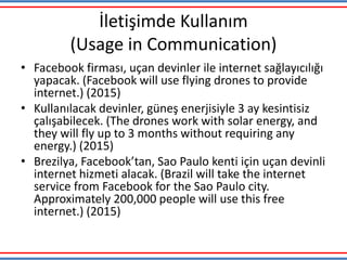 İletişimde Kullanım
(Usage in Communication)
• Facebook firması, uçan devinler ile internet sağlayıcılığı
yapacak. (Facebook will use flying drones to provide
internet.) (2015)
• Kullanılacak devinler, güneş enerjisiyle 3 ay kesintisiz
çalışabilecek. (The drones work with solar energy, and
they will fly up to 3 months without requiring any
energy.) (2015)
• Brezilya, Facebook’tan, Sao Paulo kenti için uçan devinli
internet hizmeti alacak. (Brazil will take the internet
service from Facebook for the Sao Paulo city.
Approximately 200,000 people will use this free
internet.) (2015)
 