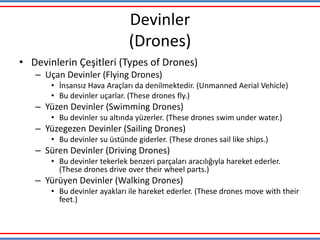 Devinler
(Drones)
• Devinlerin Çeşitleri (Types of Drones)
– Uçan Devinler (Flying Drones)
• İnsansız Hava Araçları da denilmektedir. (Unmanned Aerial Vehicle)
• Bu devinler uçarlar. (These drones fly.)
– Yüzen Devinler (Swimming Drones)
• Bu devinler su altında yüzerler. (These drones swim under water.)
– Yüzegezen Devinler (Sailing Drones)
• Bu devinler su üstünde giderler. (These drones sail like ships.)
– Süren Devinler (Driving Drones)
• Bu devinler tekerlek benzeri parçaları aracılığıyla hareket ederler.
(These drones drive over their wheel parts.)
– Yürüyen Devinler (Walking Drones)
• Bu devinler ayakları ile hareket ederler. (These drones move with their
feet.)
 