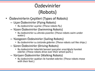 Özdevinirler
(Robots)
• Özdevinirlerin Çeşitleri (Types of Robots)
– Uçan Özdevinirler (Flying Robots)
• Bu özdevinirler uçarlar. (These robots fly.)
– Yüzen Özdevinirler (Swimming Robots)
• Bu özdevinirler su altında yüzerler. (These robots swim under
water.)
– Yüzegezen Özdevinirler (Sailing Robots)
• Bu özdevinirler su üstünde giderler. (These robots sail like ships.)
– Süren Özdevinirler (Driving Robots)
• Bu özdevinirler tekerlek benzeri parçaları aracılığıyla hareket
ederler. (These robots drive over their wheel parts.)
– Yürüyen Özdevinirler (Walking Robots)
• Bu özdevinirler ayakları ile hareket ederler. (These robots move
with their feet.)
 