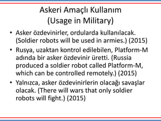 Askeri Amaçlı Kullanım
(Usage in Military)
• Asker özdevinirler, ordularda kullanılacak.
(Soldier robots will be used in armies.) (2015)
• Rusya, uzaktan kontrol edilebilen, Platform-M
adında bir asker özdevinir üretti. (Russia
produced a soldier robot called Platform-M,
which can be controlled remotely.) (2015)
• Yalnızca, asker özdevinirlerin olacağı savaşlar
olacak. (There will wars that only soldier
robots will fight.) (2015)
 