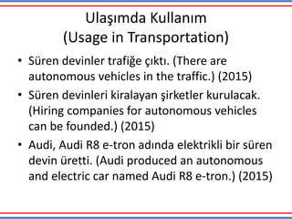 Ulaşımda Kullanım
(Usage in Transportation)
• Süren devinler trafiğe çıktı. (There are
autonomous vehicles in the traffic.) (2015)
• Süren devinleri kiralayan şirketler kurulacak.
(Hiring companies for autonomous vehicles
can be founded.) (2015)
• Audi, Audi R8 e-tron adında elektrikli bir süren
devin üretti. (Audi produced an autonomous
and electric car named Audi R8 e-tron.) (2015)
 
