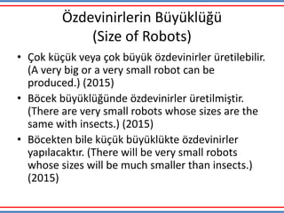 Özdevinirlerin Büyüklüğü
(Size of Robots)
• Çok küçük veya çok büyük özdevinirler üretilebilir.
(A very big or a very small robot can be
produced.) (2015)
• Böcek büyüklüğünde özdevinirler üretilmiştir.
(There are very small robots whose sizes are the
same with insects.) (2015)
• Böcekten bile küçük büyüklükte özdevinirler
yapılacaktır. (There will be very small robots
whose sizes will be much smaller than insects.)
(2015)
 