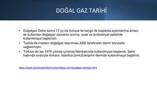 DOĞAL GAZ TARİHİ
• Doğalgaz Daha sonra 17.yy da Avrupa ile tanıştı ilk başlarda aydınlanma amacı
ile kullanılan doğalgaz zamanla ısınma, ocak ve endüstriyel sektörde
kullanılmaya başlanıldı.
• Tarihte ilk modern doğalgaz taşınması ABD tarafından demir borularla
sağlanmıştır.
• Türkiye de ise 1976 yılında çimento fabrikasında kullanılmaya başlandı. Şehir
hattında sırasıyla Ankara ,İstanbul,İzmit,Eskişehir illerinde kullanılmaya başlandı.
https://www.enerjisistemlerimuhendisligi.com/dogalgaz-enerjisi.html
 