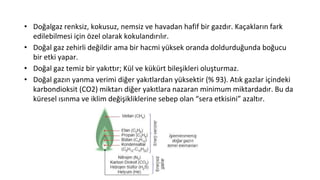 • Doğalgaz renksiz, kokusuz, nemsiz ve havadan hafif bir gazdır. Kaçakların fark
edilebilmesi için özel olarak kokulandırılır.
• Doğal gaz zehirli değildir ama bir hacmi yüksek oranda doldurduğunda boğucu
bir etki yapar.
• Doğal gaz temiz bir yakıttır; Kül ve kükürt bileşikleri oluşturmaz.
• Doğal gazın yanma verimi diğer yakıtlardan yüksektir (% 93). Atık gazlar içindeki
karbondioksit (CO2) miktarı diğer yakıtlara nazaran minimum miktardadır. Bu da
küresel ısınma ve iklim değişikliklerine sebep olan “sera etkisini” azaltır.
 