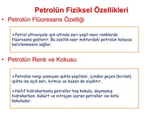 Petrolün Fiziksel Özellikleri
• Petrolün Flüoresans Özelliği

   Petrol ultraviyole ışık altında sarı-yeşil-mavi renklerde
   flüoresans gösterir. Bu özellik eser miktardaki petrolün kolayca
   belirlenmesini sağlar.


• Petrolün Renk ve Kokusu

   Petrolün rengi yansıyan ışıkta yeşilimsi, içinden geçen (kırılan)
   ışıkta ise açık sarı, kırmızı ve bazen de siyahtır.

   Hafif hidrokarbonlu petroller hoş kokulu; doymamış
   hidrokarbon, kükürt ve nitrojen içeren petroller ise kötü
   kokuludur.
 