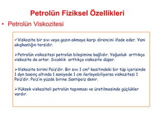 Petrolün Fiziksel Özellikleri
• Petrolün Viskozitesi

    Viskozite bir sıvı veya gazın akmaya karşı direncini ifade eder. Yani
    akışkanlığın tersidir.

    Petrolün viskozitesi petrolün bileşimine bağlıdır. Yoğunluk arttıkça
    viskozite de artar. Sıcaklık arttıkça viskozite düşer.

    Viskozite birimi Poiz‟dir. Bir sıvı 1 cm2 kesitindeki bir tüp içerisinde
    1 dyn basınç altında 1 saniyede 1 cm ilerleyebiliyorsa viskozitesi 1
    Poiz‟dir. Poiz‟in yüzde birine Santipoiz denir.

    Yüksek viskoziteli petrolün taşınması ve üretilmesinde güçlükler
    vardır.
 
