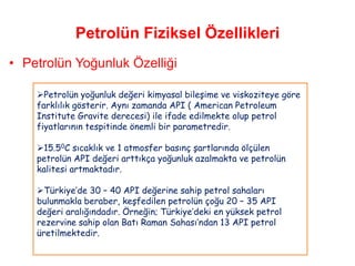 Petrolün Fiziksel Özellikleri
• Petrolün Yoğunluk Özelliği

    Petrolün yoğunluk değeri kimyasal bileşime ve viskoziteye göre
    farklılık gösterir. Aynı zamanda API ( American Petroleum
    Institute Gravite derecesi) ile ifade edilmekte olup petrol
    fiyatlarının tespitinde önemli bir parametredir.

    15.50C sıcaklık ve 1 atmosfer basınç şartlarında ölçülen
    petrolün API değeri arttıkça yoğunluk azalmakta ve petrolün
    kalitesi artmaktadır.

    Türkiye‟de 30 – 40 API değerine sahip petrol sahaları
    bulunmakla beraber, keşfedilen petrolün çoğu 20 – 35 API
    değeri aralığındadır. Örneğin; Türkiye‟deki en yüksek petrol
    rezervine sahip olan Batı Raman Sahası‟ndan 13 API petrol
    üretilmektedir.
 