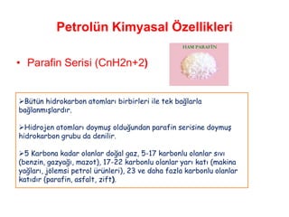 Petrolün Kimyasal Özellikleri

• Parafin Serisi (CnH2n+2)


Bütün hidrokarbon atomları birbirleri ile tek bağlarla
bağlanmışlardır.

Hidrojen atomları doymuş olduğundan parafin serisine doymuş
hidrokarbon grubu da denilir.

5 Karbona kadar olanlar doğal gaz, 5-17 karbonlu olanlar sıvı
(benzin, gazyağı, mazot), 17-22 karbonlu olanlar yarı katı (makina
yağları, jölemsi petrol ürünleri), 23 ve daha fazla karbonlu olanlar
katıdır (parafin, asfalt, zift).
 