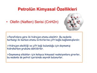Petrolün Kimyasal Özellikleri

• Olefin (Naften) Serisi (CnH2n)



Parafinlere göre iki hidrojen atomu eksiktir. Bu nedenle
herhangi iki karbon atomu birbirlerine çift bağla bağlanmışlardır.

Hidrojen eksikliği ve çift bağı bulunduğu için doymamış
hidrokarbon grubuna dahildirler.

Doymamış oldukları için kolayca kimyasal reaksiyonlara girerler,
bu nedenle de petrol içerisinde seyrek bulunurlar.
 