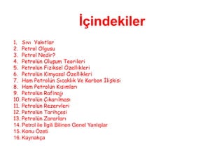 İçindekiler
1. Sıvı Yakıtlar
2. Petrol Olgusu
3. Petrol Nedir?
4. Petrolün Oluşum Teorileri
5. Petrolün Fiziksel Özellikleri
6. Petrolün Kimyasal Özellikleri
7. Ham Petrolün Sıcaklık Ve Karbon İlişkisi
8. Ham Petrolün Kısımları
9. Petrolün Rafinajı
10. Petrolün Çıkarılması
11. Petrolün Rezervleri
12. Petrolün Tarihçesi
13. Petrolün Zararları
14. Petrol ile İlgili Bilinen Genel Yanlışlar
15. Konu Özeti
16. Kaynakça
 