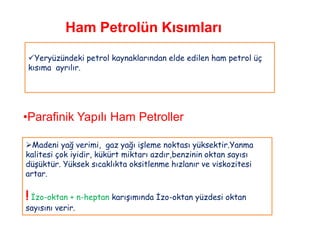 Ham Petrolün Kısımları

Yeryüzündeki petrol kaynaklarından elde edilen ham petrol üç
kısıma ayrılır.




•Parafinik Yapılı Ham Petroller

Madeni yağ verimi, gaz yağı işleme noktası yüksektir.Yanma
kalitesi çok iyidir, kükürt miktarı azdır,benzinin oktan sayısı
düşüktür. Yüksek sıcaklıkta oksitlenme hızlanır ve viskozitesi
artar.

! İzo-oktan + n-heptan karışımında İzo-oktan yüzdesi oktan
sayısını verir.
 