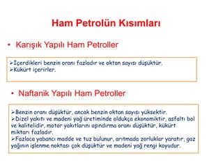 Ham Petrolün Kısımları

• Karışık Yapılı Ham Petroller

İçerdikleri benzin oranı fazladır ve oktan sayısı düşüktür.
Kükürt içerirler.



• Naftanik Yapılı Ham Petroller

Benzin oranı düşüktür, ancak benzin oktan sayısı yüksektir.
Dizel yakıtı ve madeni yağ üretiminde oldukça ekonomiktir, asfaltı bol
ve kalitelidir, motor yakıtlarını aşındırma oranı düşüktür, kükürt
miktarı fazladır.
Fazlaca yabancı madde ve tuz bulunur, arıtmada zorluklar yaratır, gaz
yağının işlenme noktası çok düşüktür ve madeni yağ rengi koyudur.
 