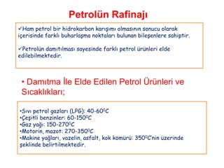 Petrolün Rafinajı
Ham petrol bir hidrokarbon karışımı olmasının sonucu olarak
içerisinde farklı buharlaşma noktaları bulunan bileşenlere sahiptir.

Petrolün damıtılması sayesinde farklı petrol ürünleri elde
edilebilmektedir.



 • Damıtma İle Elde Edilen Petrol Ürünleri ve
 Sıcaklıkları;

•Sıvı petrol gazları (LPG): 40-600C
•Çeşitli benzinler: 60-1500C
•Gaz yağı: 150-2700C
•Motorin, mazot: 270-3500C
•Makine yağları, vazelin, asfalt, kok kömürü: 3500C‟nin üzerinde
şeklinde belirtilmektedir.
 
